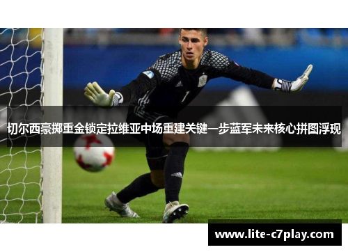 切尔西豪掷重金锁定拉维亚中场重建关键一步蓝军未来核心拼图浮现 切尔西豪掷重金锁定拉维亚中场重建关键一步蓝军未来核心拼图浮现