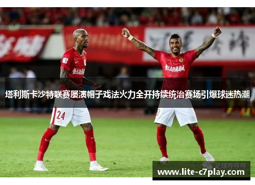 塔利斯卡沙特联赛屡演帽子戏法火力全开持续统治赛场引爆球迷热潮 塔利斯卡沙特联赛屡演帽子戏法火力全开持续统治赛场引爆球迷热潮